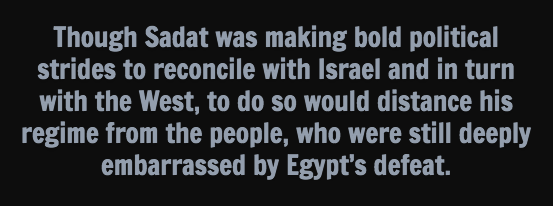 Though Sadat was making bold political strides to reconcile with Israel and in turn with the West, to do so would distance his regime from the people, who were still deeply embarrassed by Egypt’s defeat.